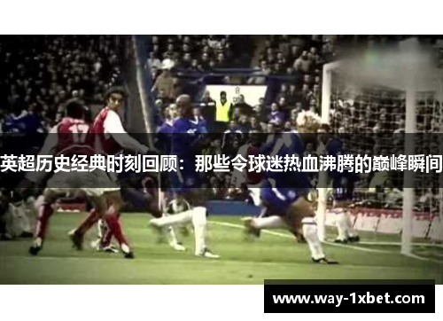 英超历史经典时刻回顾：那些令球迷热血沸腾的巅峰瞬间