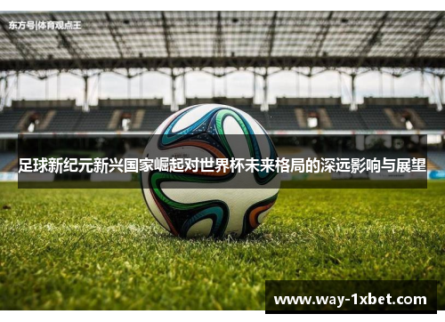 足球新纪元新兴国家崛起对世界杯未来格局的深远影响与展望 足球新纪元新兴国家崛起对世界杯未来格局的深远影响与展望