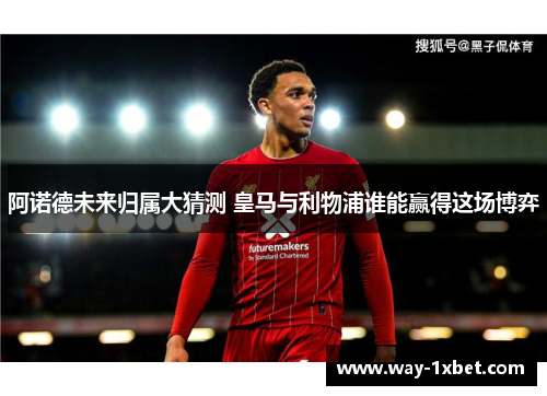 阿诺德未来归属大猜测 皇马与利物浦谁能赢得这场博弈 阿诺德未来归属大猜测 皇马与利物浦谁能赢得这场博弈