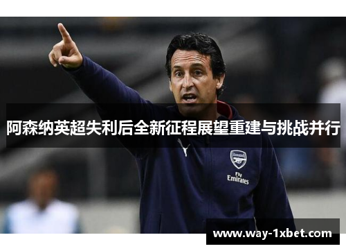 阿森纳英超失利后全新征程展望重建与挑战并行 阿森纳英超失利后全新征程展望重建与挑战并行