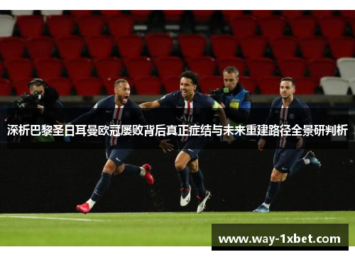 深析巴黎圣日耳曼欧冠屡败背后真正症结与未来重建路径全景研判析 深析巴黎圣日耳曼欧冠屡败背后真正症结与未来重建路径全景研判析