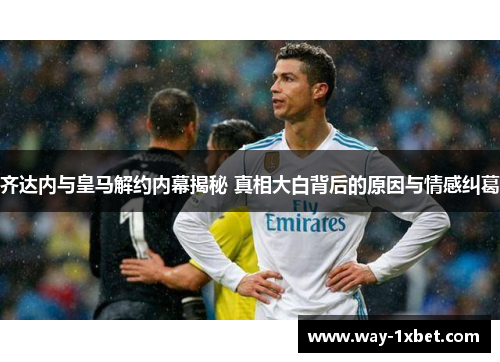 齐达内与皇马解约内幕揭秘 真相大白背后的原因与情感纠葛 齐达内与皇马解约内幕揭秘 真相大白背后的原因与情感纠葛