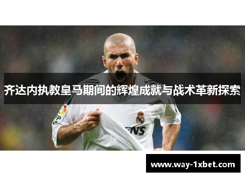 齐达内执教皇马期间的辉煌成就与战术革新探索