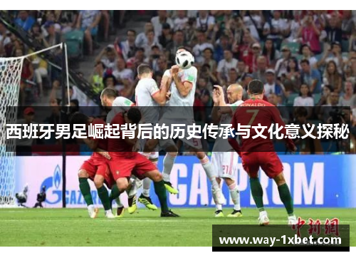 西班牙男足崛起背后的历史传承与文化意义探秘 西班牙男足崛起背后的历史传承与文化意义探秘