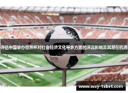 评估中国举办世界杯对社会经济文化等多方面的深远影响及其潜在机遇 评估中国举办世界杯对社会经济文化等多方面的深远影响及其潜在机遇