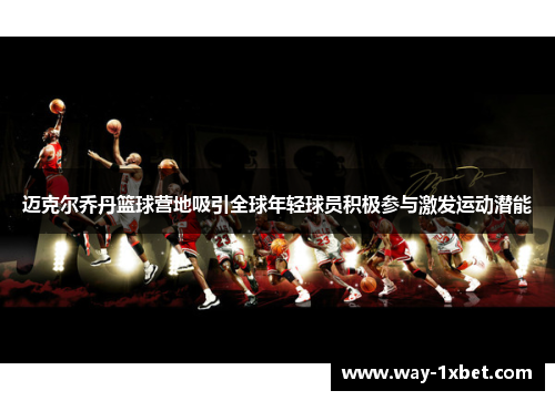 迈克尔乔丹篮球营地吸引全球年轻球员积极参与激发运动潜能