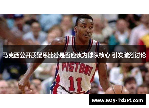 马克西公开质疑恩比德是否应该为球队核心 引发激烈讨论 马克西公开质疑恩比德是否应该为球队核心 引发激烈讨论