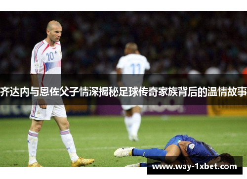 齐达内与恩佐父子情深揭秘足球传奇家族背后的温情故事
